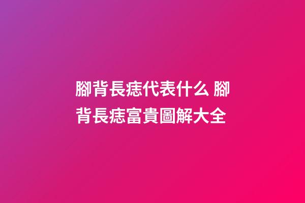 腳背長痣代表什么 腳背長痣富貴圖解大全